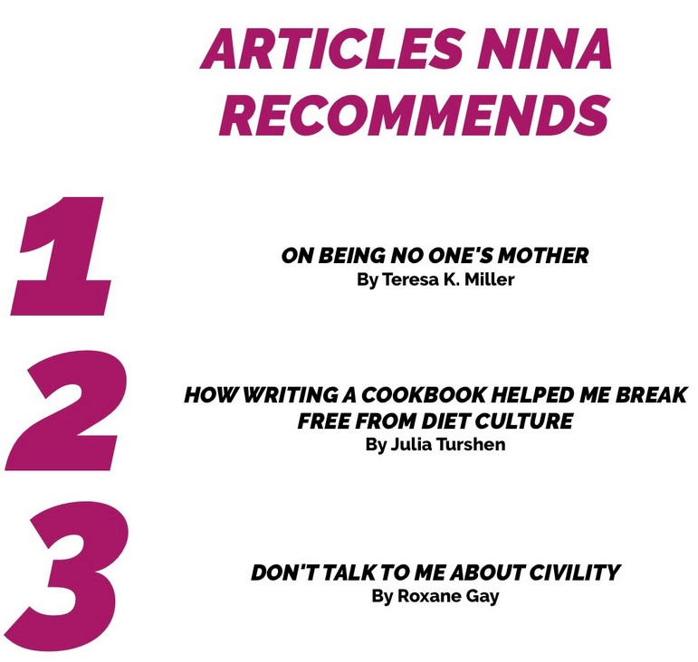 Articles Nina Recommends: 1) On Being No One's Mother (Teresa K. Miller), 2) How Writing a Cookbook Helped Me Break Free From Diet Culture (Julia Turshen), 3) Don't Talk to Me about Civility (Roxane Gay)